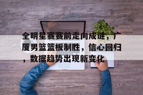 全明星赛赛前走向成谜，广厦男篮篮板制胜，信心回归，数据趋势出现新变化的简单介绍