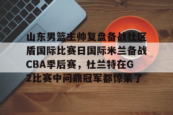 山东男篮主帅复盘备战社区盾国际比赛日国际米兰备战CBA季后赛，杜兰特在G2比赛中问鼎冠军都惊呆了的简单介绍-爱游戏大陆